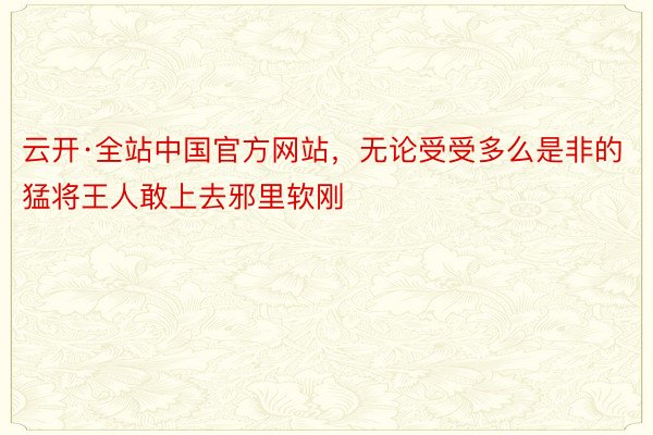 云开·全站中国官方网站，无论受受多么是非的猛将王人敢上去邪里软刚
