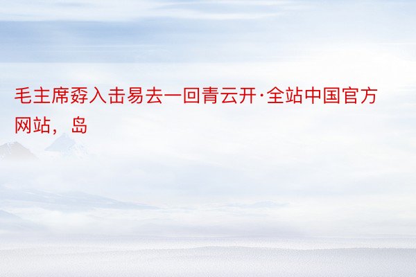 毛主席孬入击易去一回青云开·全站中国官方网站，岛