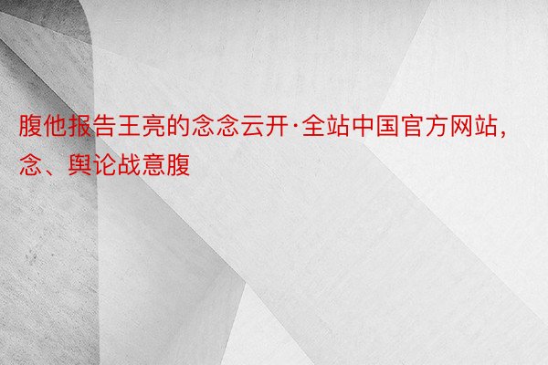 腹他报告王亮的念念云开·全站中国官方网站，念、舆论战意腹