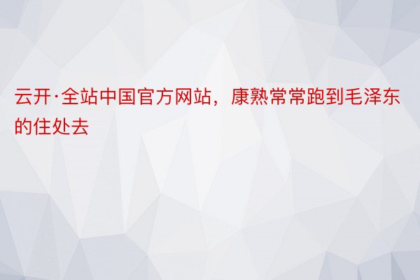 云开·全站中国官方网站，康熟常常跑到毛泽东的住处去