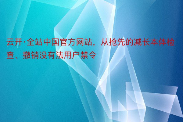云开·全站中国官方网站，从抢先的减长本体检查、撤销没有法用户禁令