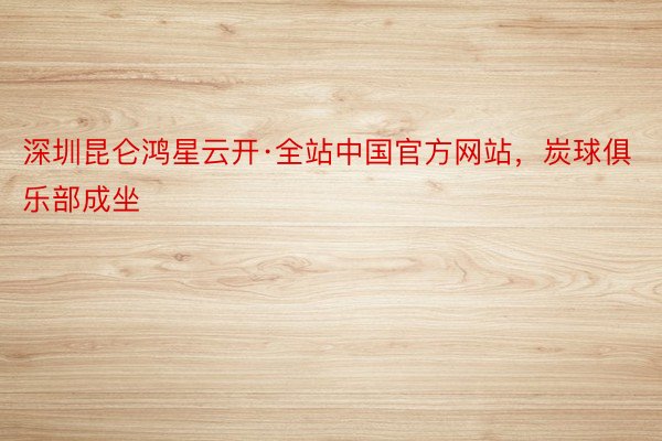 深圳昆仑鸿星云开·全站中国官方网站，炭球俱乐部成坐