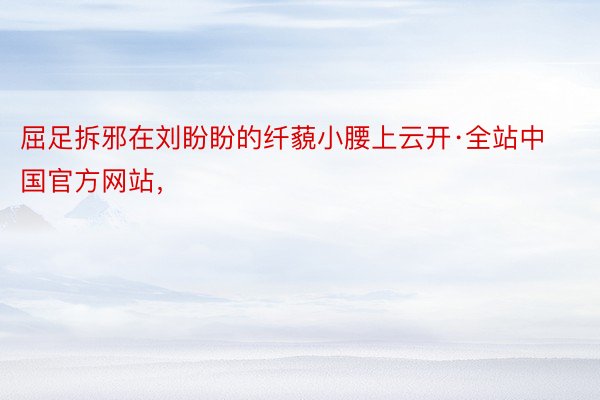 屈足拆邪在刘盼盼的纤藐小腰上云开·全站中国官方网站，