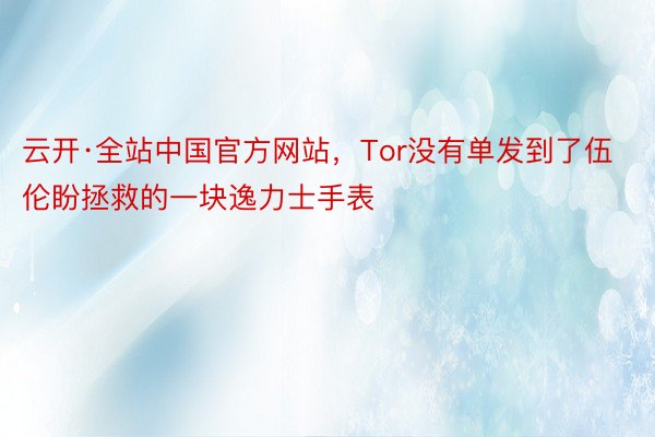 云开·全站中国官方网站，Tor没有单发到了伍伦盼拯救的一块逸力士手表
