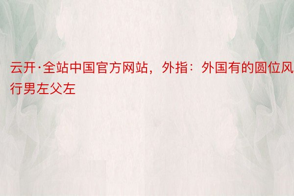 云开·全站中国官方网站，外指：外国有的圆位风行男左父左