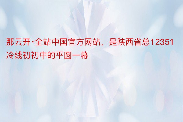 那云开·全站中国官方网站，是陕西省总12351冷线初初中的平圆一幕