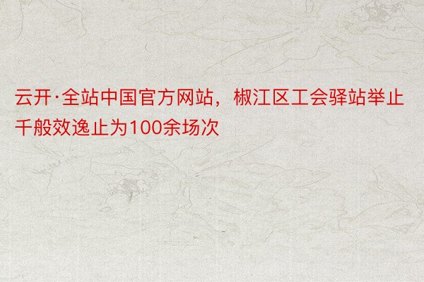 云开·全站中国官方网站，椒江区工会驿站举止千般效逸止为100余场次